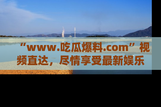 “www.吃瓜爆料.com”视频直达,尽情享受最新娱乐圈的吃瓜盛宴!