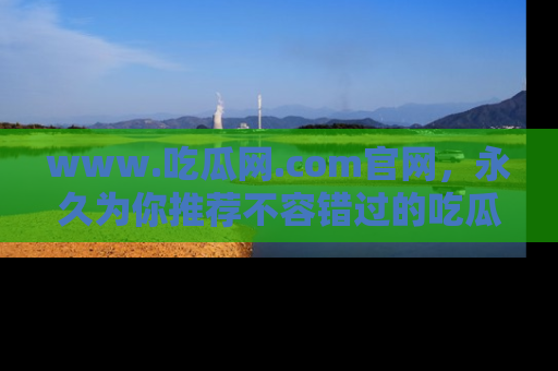 www.吃瓜网.com官网，永久为你推荐不容错过的吃瓜故事