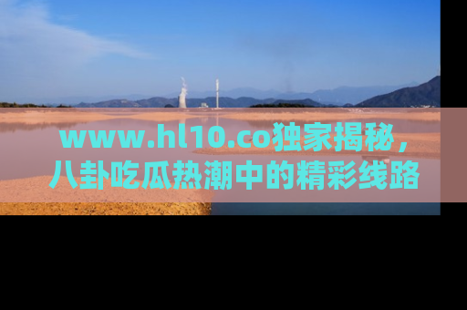 www.hl10.co独家揭秘，八卦吃瓜热潮中的精彩线路推荐