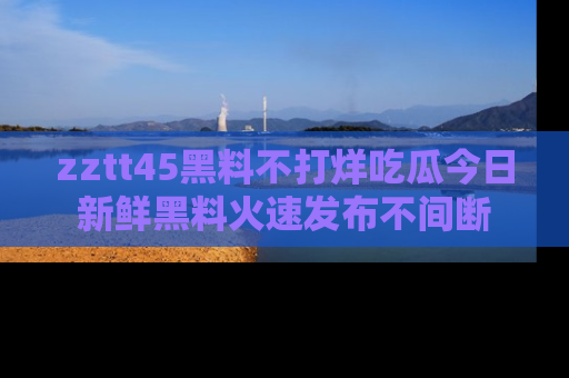 zztt45黑料不打烊吃瓜今日新鲜黑料火速发布不间断