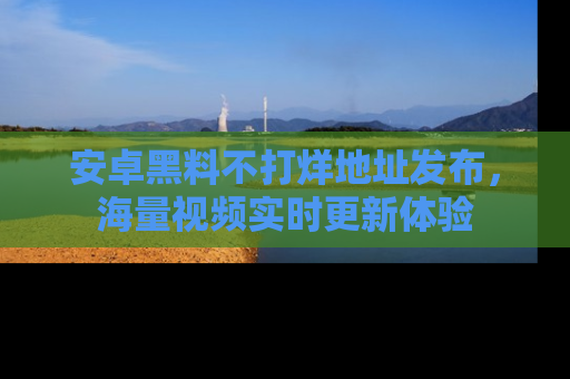 安卓黑料不打烊地址发布,海量视频实时更新体验
