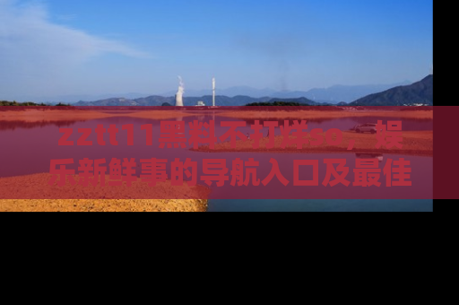 zztt11黑料不打烊so，娱乐新鲜事的导航入口及最佳浏览线路推荐
