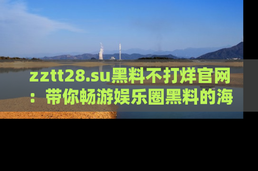 zztt28.su黑料不打烊官网:带你畅游娱乐圈黑料的海洋,掌握每一条最新消息