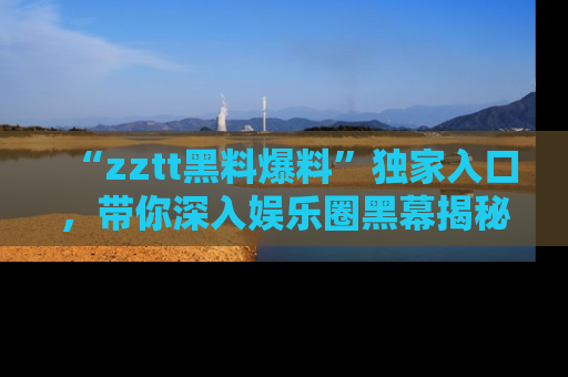 “zztt黑料爆料”独家入口,带你深入娱乐圈黑幕揭秘