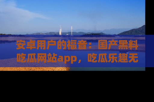安卓用户的福音:国产黑料吃瓜网站app,吃瓜乐趣无穷尽!