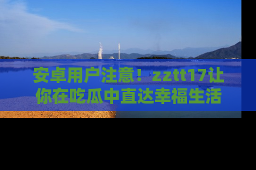 安卓用户注意!zztt17让你在吃瓜中直达幸福生活