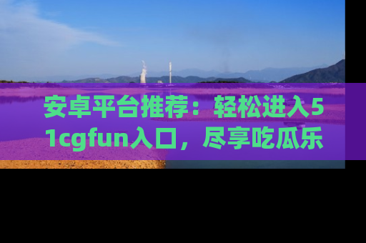 安卓平台推荐:轻松进入51cgfun入口,尽享吃瓜乐趣