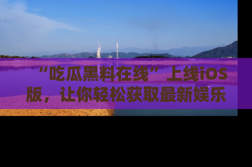 “吃瓜黑料在线”上线iOS版,让你轻松获取最新娱乐新闻