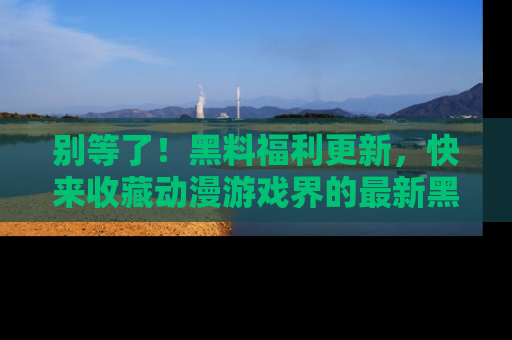 别等了!黑料福利更新,快来收藏动漫游戏界的最新黑料吧!