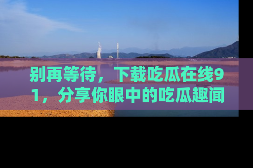 别再等待,下载吃瓜在线91,分享你眼中的吃瓜趣闻吧!
