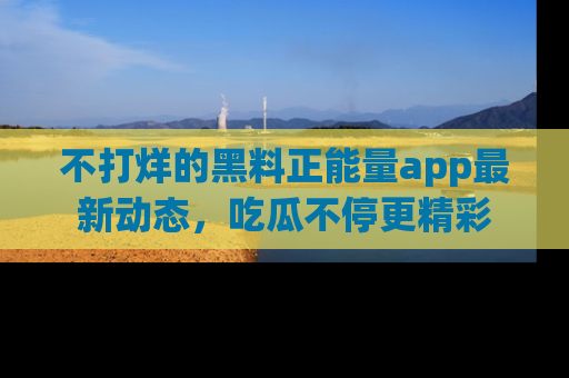 不打烊的黑料正能量app最新动态,吃瓜不停更精彩