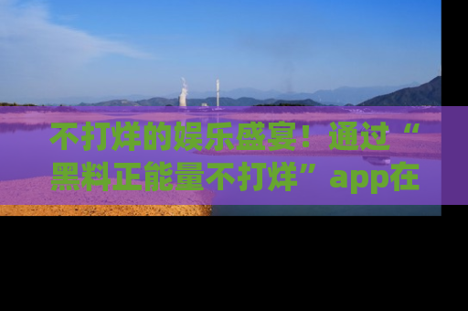 不打烊的娱乐盛宴！通过“黑料正能量不打烊”app在线观看最新内容，链接在此，不容错过！