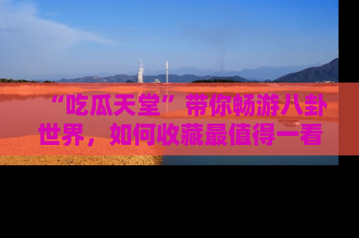 “吃瓜天堂”带你畅游八卦世界,如何收藏最值得一看的趣闻?