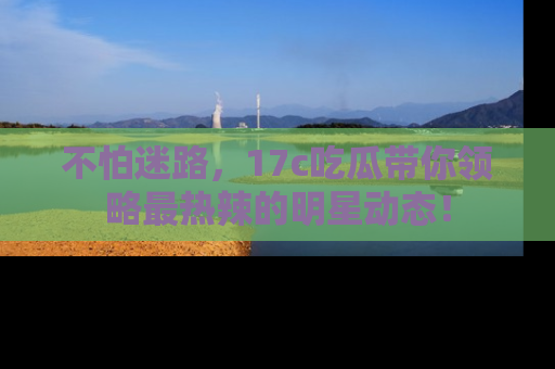 不怕迷路,17c吃瓜带你领略最热辣的明星动态!