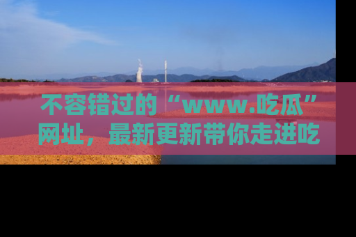 不容错过的“www.吃瓜”网址,最新更新带你走进吃瓜新时尚