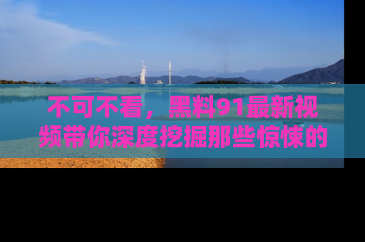 不可不看,黑料91最新视频带你深度挖掘那些惊悚的黑料内幕!