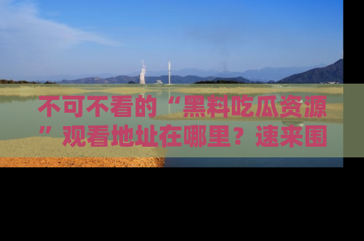 不可不看的“黑料吃瓜资源”观看地址在哪里?速来围观吧!