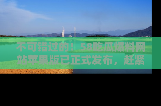 不可错过的!58吃瓜爆料网站苹果版已正式发布,赶紧体验!