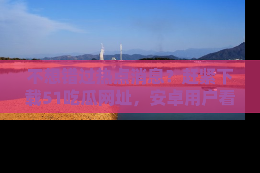 不想错过热点消息？赶紧下载51吃瓜网址，安卓用户看这边！