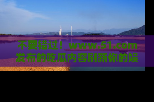 不要错过！www.51.com发布的吃瓜内容刷新你的娱乐认知