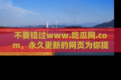 不要错过www.吃瓜网.com,永久更新的网页为你提供吃瓜盛宴!