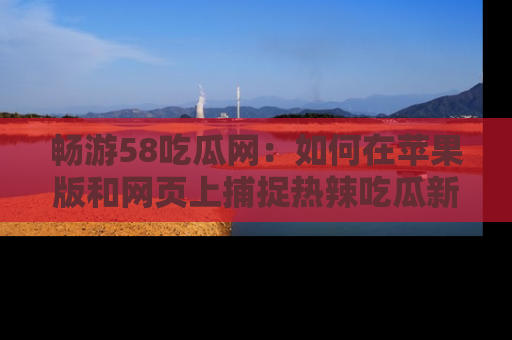 畅游58吃瓜网:如何在苹果版和网页上捕捉热辣吃瓜新闻?