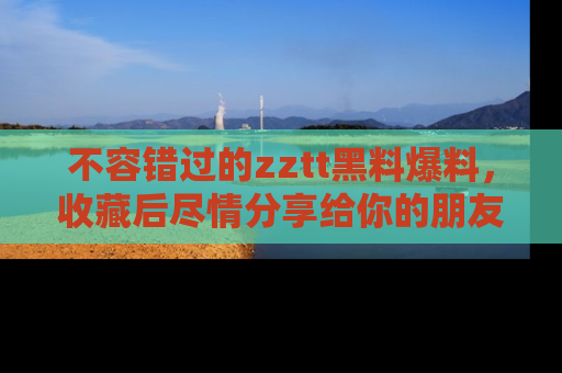 不容错过的zztt黑料爆料，收藏后尽情分享给你的朋友