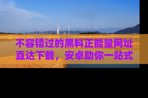 不容错过的黑料正能量网址直达下载，安卓助你一站式吃瓜体验！