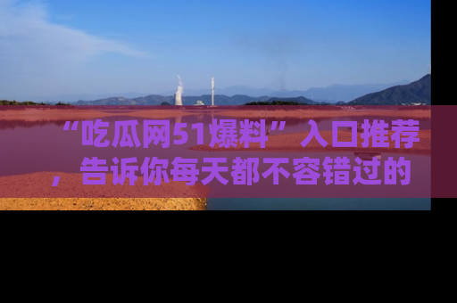 “吃瓜网51爆料”入口推荐,告诉你每天都不容错过的娱乐八卦!