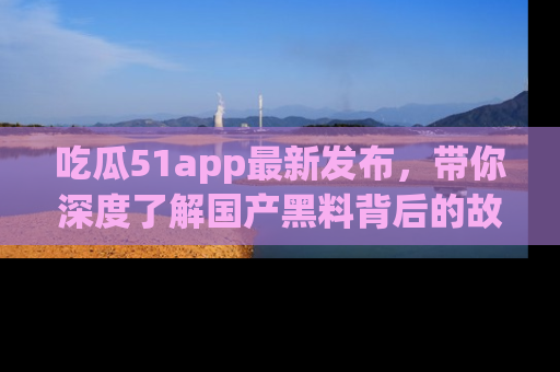 吃瓜51app最新发布,带你深度了解国产黑料背后的故事!