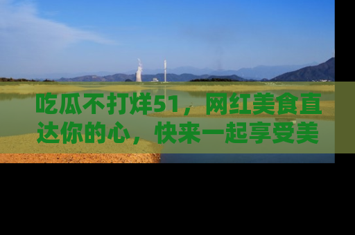 吃瓜不打烊51，网红美食直达你的心，快来一起享受美好时光！