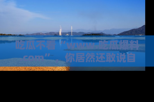 吃瓜不看“www.吃瓜爆料.com”，你居然还敢说自己是吃瓜群众？