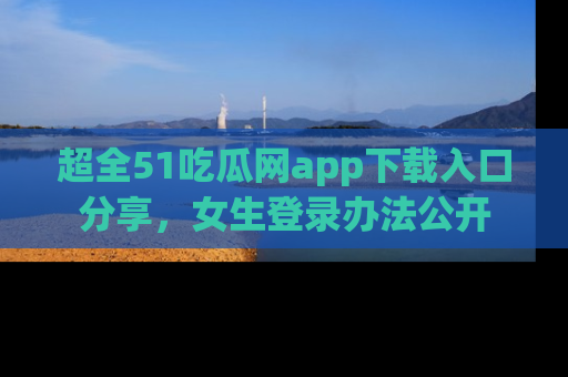 超全51吃瓜网app下载入口分享,女生登录办法公开