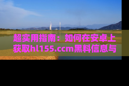 超实用指南:如何在安卓上获取hl155.ccm黑料信息与技巧