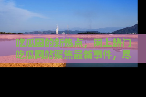 吃瓜圈的新热点，网上热门吃瓜网站聚焦最新事件，尽在吃瓜网站！