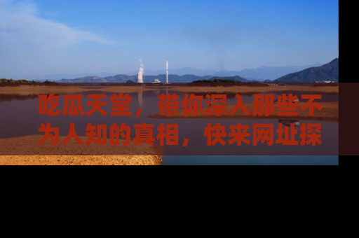 吃瓜天堂，带你深入那些不为人知的真相，快来网址探索吧！