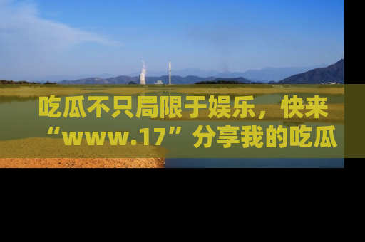 吃瓜不只局限于娱乐，快来“www.17”分享我的吃瓜技巧，成为社交圈的明星！