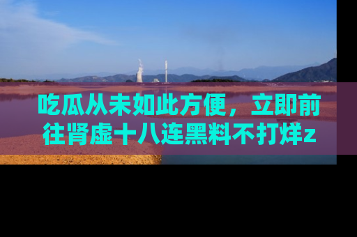 吃瓜从未如此方便，立即前往肾虚十八连黑料不打烊zzzttt，发现更多精彩，地址在这里！