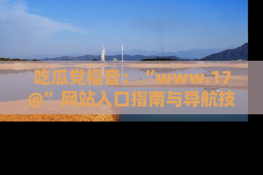 吃瓜党福音：“www.17@”网站入口指南与导航技巧全解析