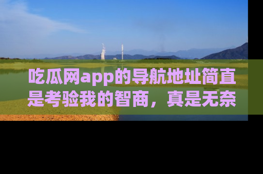 吃瓜网app的导航地址简直是考验我的智商,真是无奈!