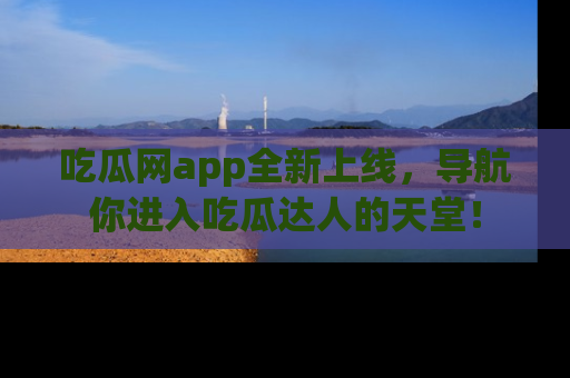 吃瓜网app全新上线，导航你进入吃瓜达人的天堂！
