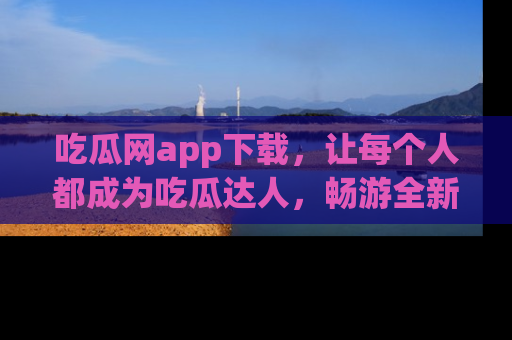 吃瓜网app下载，让每个人都成为吃瓜达人，畅游全新网页！