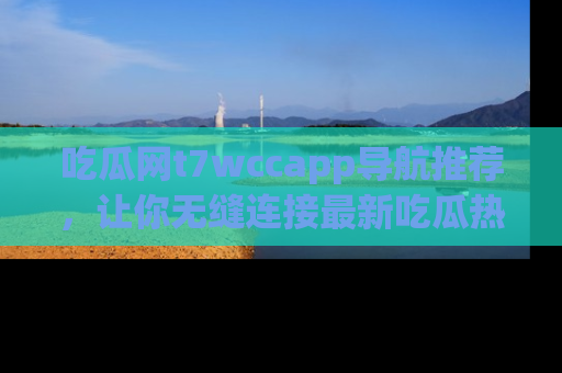 吃瓜网t7wccapp导航推荐，让你无缝连接最新吃瓜热点内容！