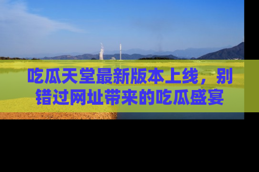 吃瓜天堂最新版本上线,别错过网址带来的吃瓜盛宴