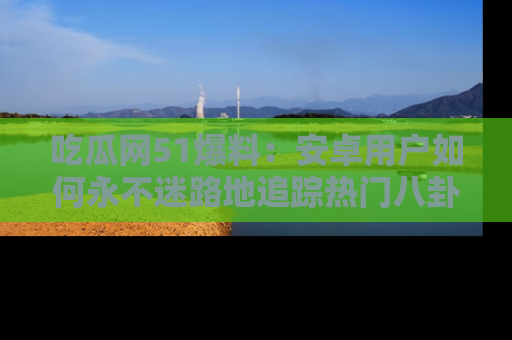 吃瓜网51爆料:安卓用户如何永不迷路地追踪热门八卦信息