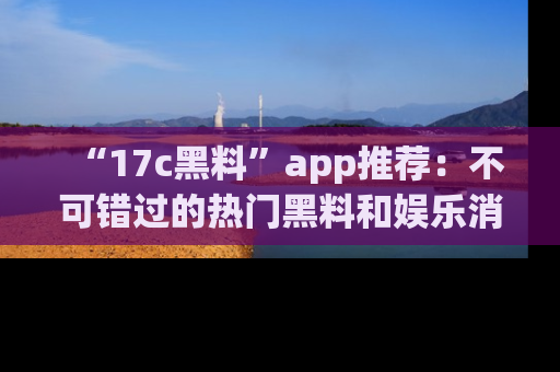 “17c黑料”app推荐:不可错过的热门黑料和娱乐消息