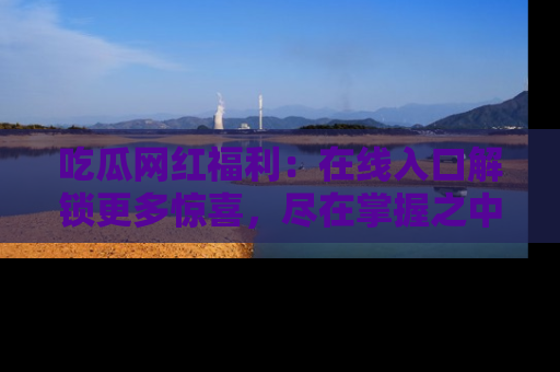 吃瓜网红福利：在线入口解锁更多惊喜，尽在掌握之中