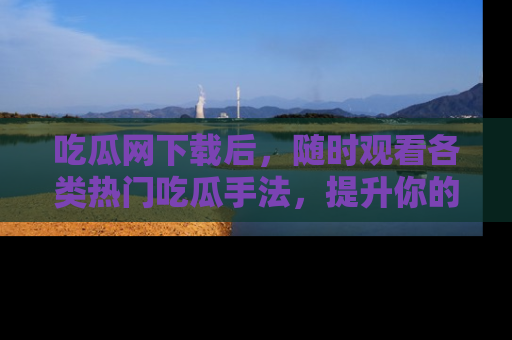 吃瓜网下载后，随时观看各类热门吃瓜手法，提升你的社交技能！