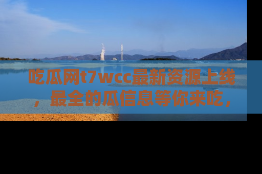 吃瓜网t7wcc最新资源上线，最全的瓜信息等你来吃，快来围观！