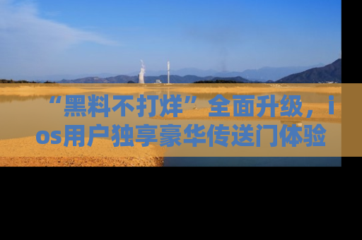 “黑料不打烊”全面升级,ios用户独享豪华传送门体验!